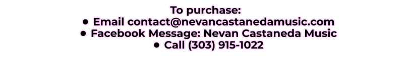 To purchase: •	Email contact@nevancastanedamusic.com •	Facebook Message: Nevan Castaneda Music •	Call (303) 915-1022