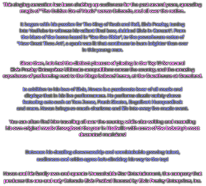 This singing sensation has been shaking up audiences for the past several years, spreading magic of "The Golden Era of Music" across Colorado, and all over the nation.. It began with his passion for The King of Rock and Roll, Elvis Presley, tuning into YouTube to witness his valiant final bow, dubbed Elvis in Concert". From the blare of the horns heard in "See See Rider", to the powerhouse notes of "How Great Thou Art", a spark was lit that continues to burn brighter than ever in this young man. Since then, he's had the distinct pleasure of placing in the Top 10 for several Elvis Presley Enterprises Ultimate competitions across the country, and the amazing experience of performing next to the Kings beloved home, at the Guesthouse at Graceland. In addition to his love of Elvis, Nevan is a passionate lover of all music and displays that in his live performances. He performs classic variety shows featuring acts such as Tom Jones, Frank Sinatra, Engelbert Humperdinck and more. Nevan brings so much charisma and life into every live music event. You can often find him traveling all over the country, while also writing and recording his own original music throughout the year in Nashville with some of the industry’s most decorated musicians!  Between his dazzling showmanship and unmistakable growing talent, audiences and critics agree he's climbing his way to the top!  Nevan and his family own and operate Unreachable Star Entertainment, the company that produces the one and only Colorado Elvis Festival licensed by Elvis Presley Enterprises, Inc.